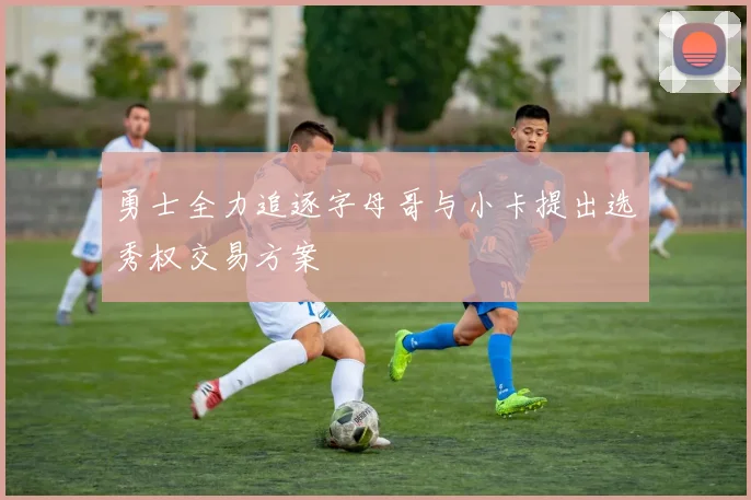 勇士全力追逐字母哥与小卡提出选秀权交易方案