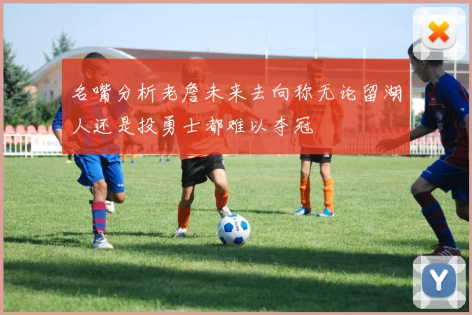 名嘴分析老詹未来去向称无论留湖人还是投勇士都难以夺冠