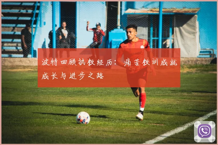 波特回顾执教经历：痛苦教训成就成长与进步之路