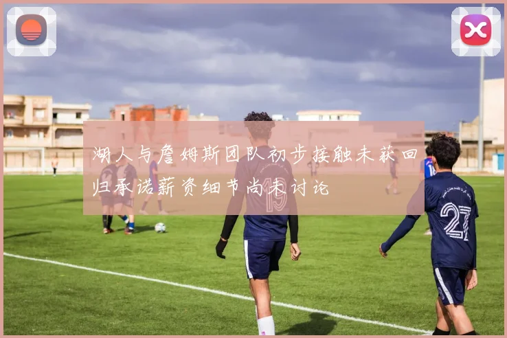 湖人与詹姆斯团队初步接触未获回归承诺薪资细节尚未讨论