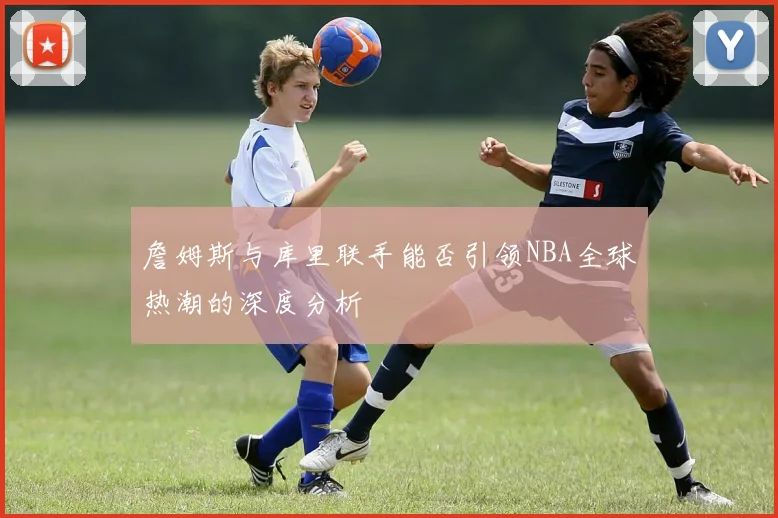 詹姆斯与库里联手能否引领NBA全球热潮的深度分析
