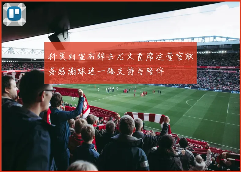 科莫利宣布辞去尤文首席运营官职务感谢球迷一路支持与陪伴