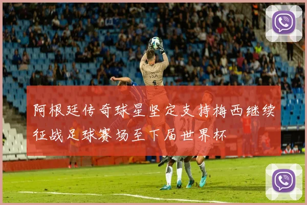 阿根廷传奇球星坚定支持梅西继续征战足球赛场至下届世界杯