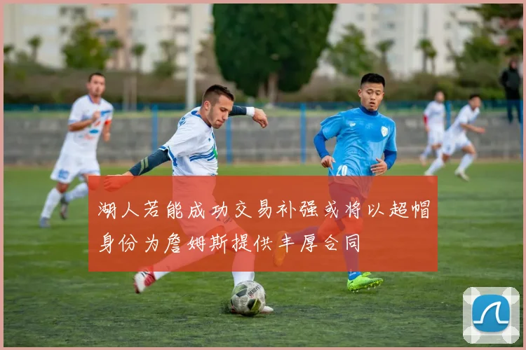 湖人若能成功交易补强或将以超帽身份为詹姆斯提供丰厚合同