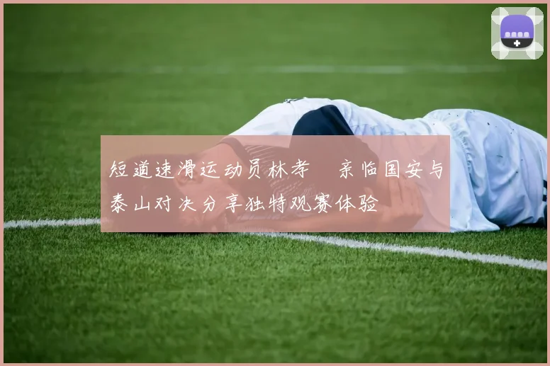 短道速滑运动员林孝埈亲临国安与泰山对决分享独特观赛体验