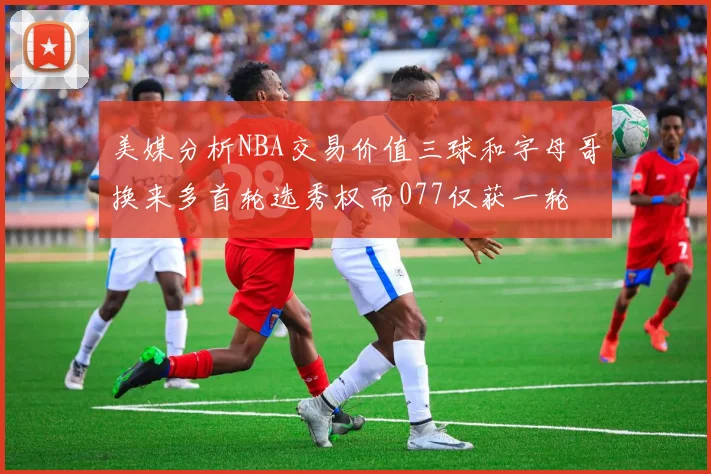 美媒分析NBA交易价值三球和字母哥换来多首轮选秀权而077仅获一轮