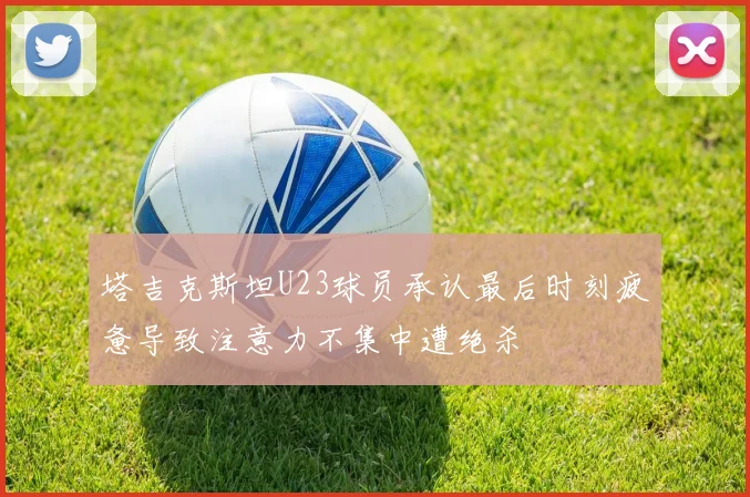 塔吉克斯坦U23球员承认最后时刻疲惫导致注意力不集中遭绝杀