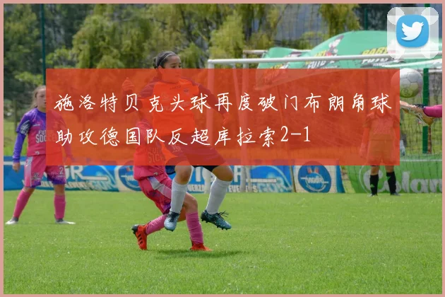 施洛特贝克头球再度破门布朗角球助攻德国队反超库拉索2-1