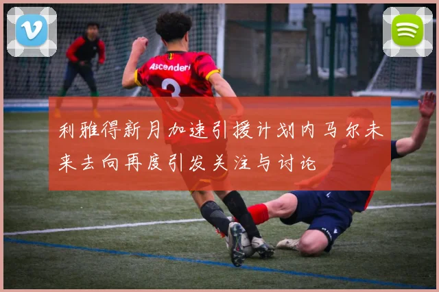 利雅得新月加速引援计划内马尔未来去向再度引发关注与讨论